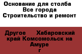 Основание для столба - Все города Строительство и ремонт » Другое   . Хабаровский край,Комсомольск-на-Амуре г.